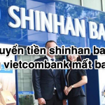 Chuyển tiền shinhan bank sang vietcombank mất bao lâu 2023
